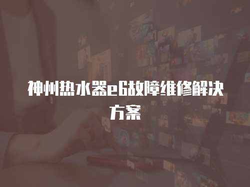 神州熱水器e6故障維修解決方案