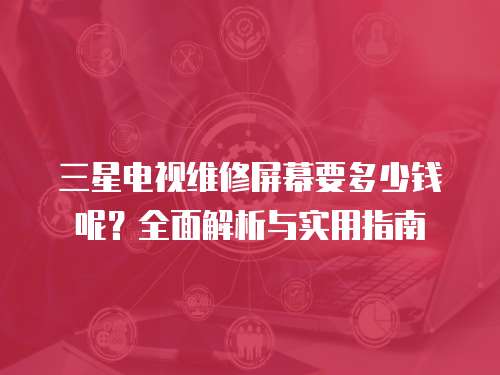三星電視維修屏幕要多少錢呢？全面解析與實用指南