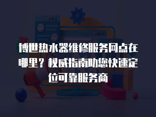 博世熱水器維修服務(wù)網(wǎng)點(diǎn)在哪里？權(quán)威指南助您快速定位可靠服務(wù)商