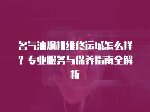 名氣油煙機維修運城怎么樣？專業服務與保養指南全解析