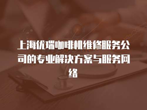 上海優(yōu)瑞咖啡機(jī)維修服務(wù)公司的專業(yè)解決方案與服務(wù)網(wǎng)絡(luò)