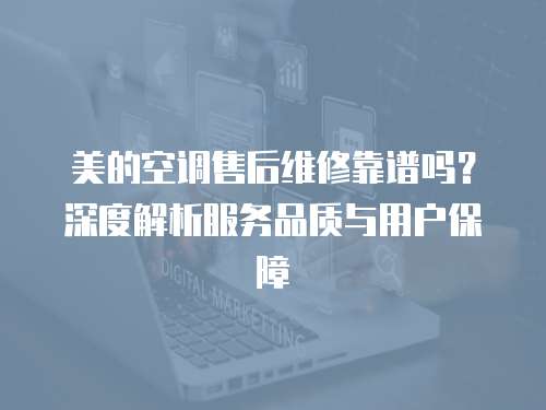 美的空調(diào)售后維修靠譜嗎？深度解析服務(wù)品質(zhì)與用戶保障
