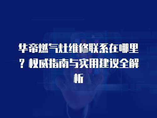 華帝燃氣灶維修聯系在哪里？權威指南與實用建議全解析