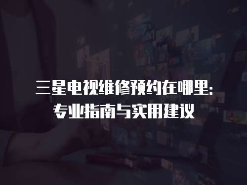 三星電視維修預約在哪里：專業指南與實用建議