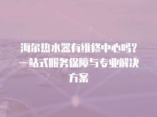海爾熱水器有維修中心嗎？一站式服務保障與專業解決方案