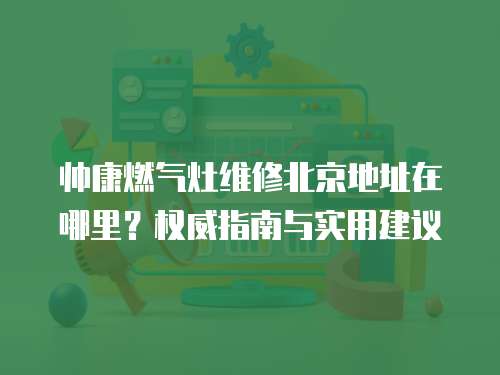 帥康燃氣灶維修北京地址在哪里？權威指南與實用建議