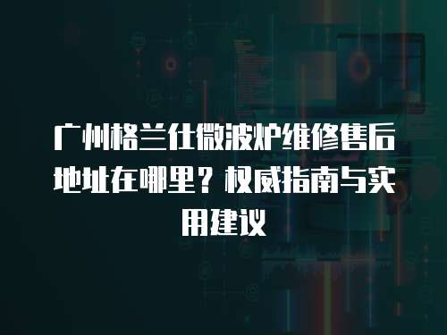 廣州格蘭仕微波爐維修售后地址在哪里？權威指南與實用建議