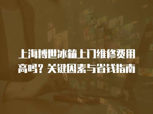 上海博世冰箱上門維修費用高嗎？關鍵因素與省錢指南  