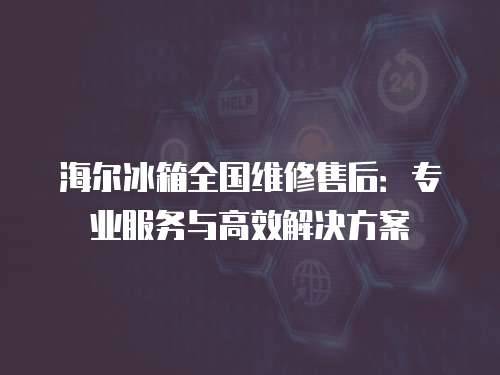 海爾冰箱全國維修售后：專業服務與高效解決方案