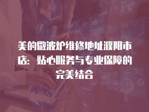 美的微波爐維修地址濮陽市店：貼心服務與專業保障的完美結合
