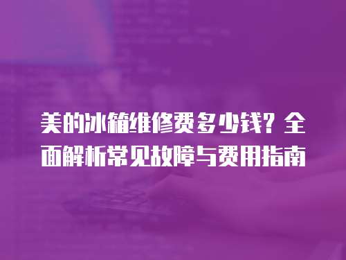 美的冰箱維修費多少錢？全面解析常見故障與費用指南