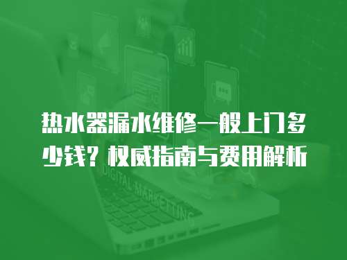 熱水器漏水維修一般上門多少錢？權威指南與費用解析