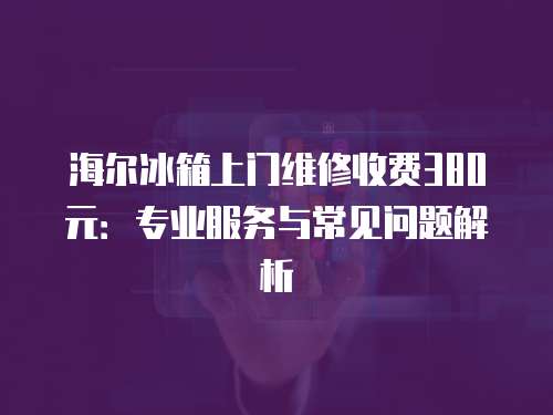海爾冰箱上門維修收費380元：專業服務與常見問題解析