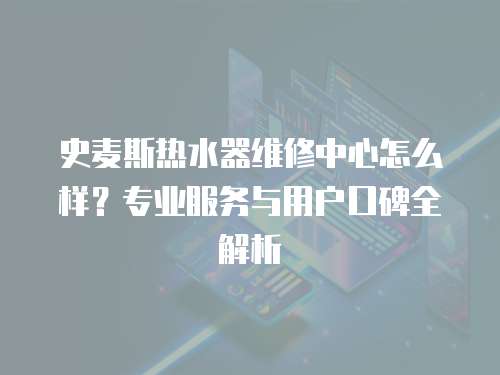 史麥斯熱水器維修中心怎么樣？專業服務與用戶口碑全解析