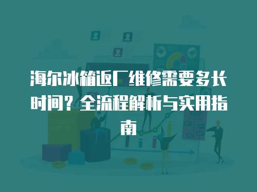 海爾冰箱返廠維修需要多長時間？全流程解析與實用指南