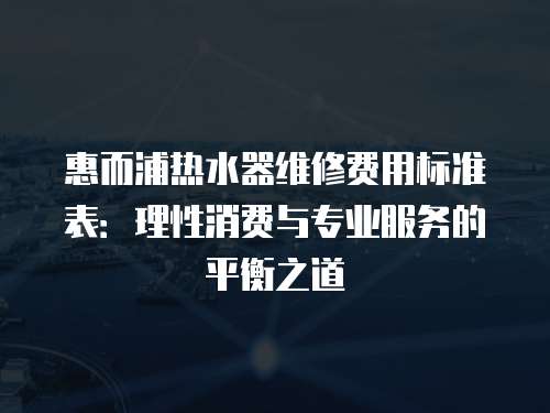 惠而浦熱水器維修費(fèi)用標(biāo)準(zhǔn)表：理性消費(fèi)與專(zhuān)業(yè)服務(wù)的平衡之道