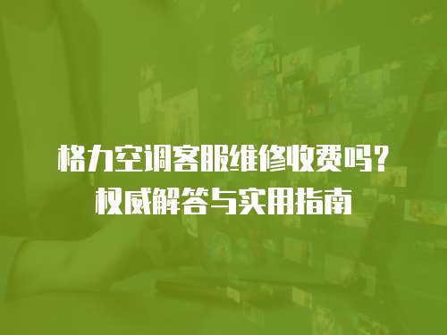 格力空調客服維修收費嗎？權威解答與實用指南