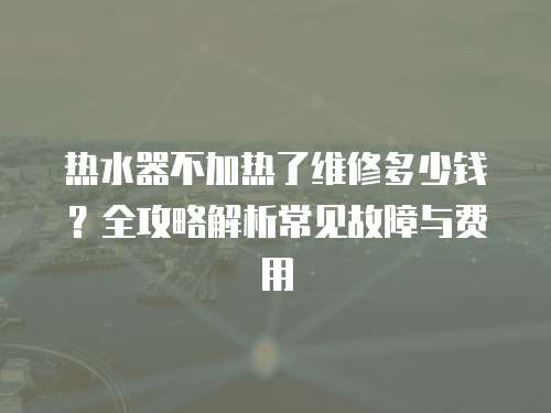 熱水器不加熱了維修多少錢？全攻略解析常見故障與費用