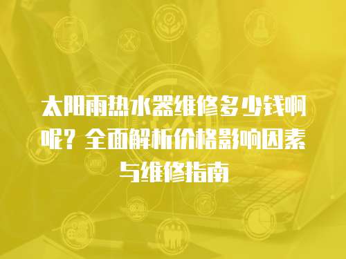 太陽雨熱水器維修多少錢啊呢？全面解析價(jià)格影響因素與維修指南