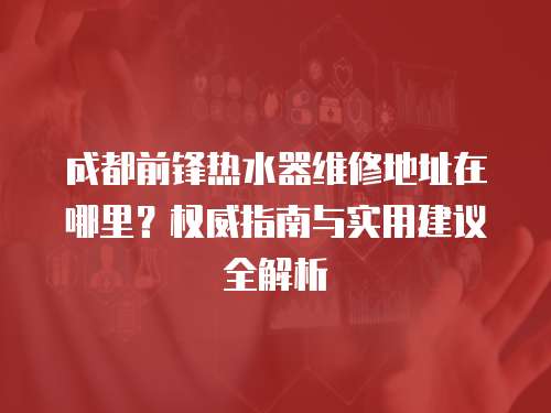 成都前鋒熱水器維修地址在哪里？權威指南與實用建議全解析