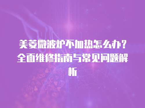 美菱微波爐不加熱怎么辦？全面維修指南與常見問題解析