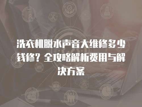 洗衣機(jī)脫水聲音大維修多少錢(qián)修？全攻略解析費(fèi)用與解決方案