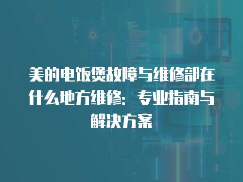 美的電飯煲故障與維修部在什么地方維修：專業指南與解決方案