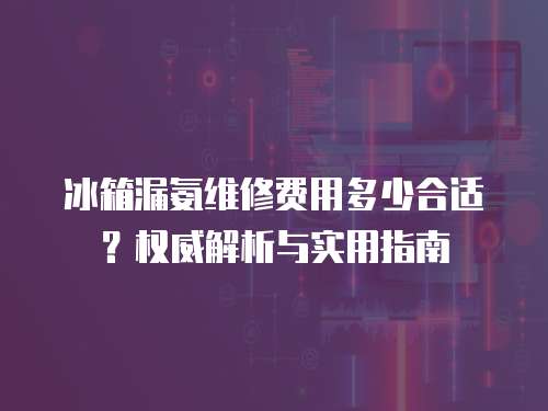 冰箱漏氨維修費用多少合適？權威解析與實用指南