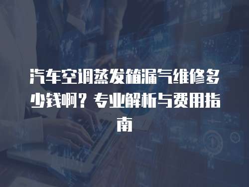 汽車空調蒸發箱漏氣維修多少錢啊？專業解析與費用指南