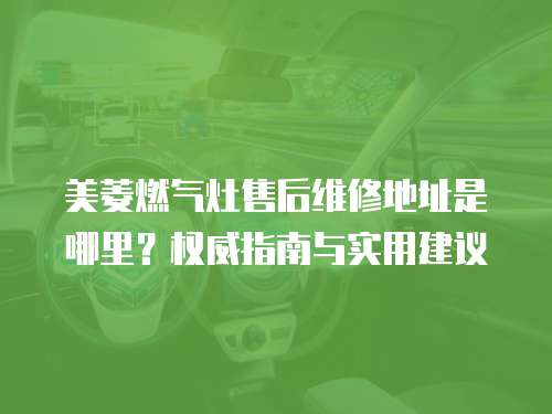 美菱燃氣灶售后維修地址是哪里？權威指南與實用建議