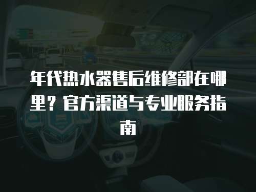 年代熱水器售后維修部在哪里？官方渠道與專業服務指南