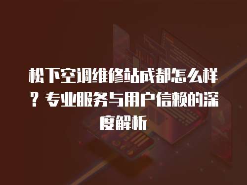 松下空調維修站成都怎么樣？專業服務與用戶信賴的深度解析