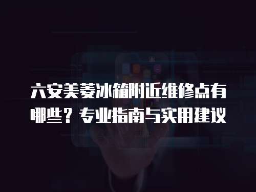 六安美菱冰箱附近維修點有哪些？專業(yè)指南與實用建議