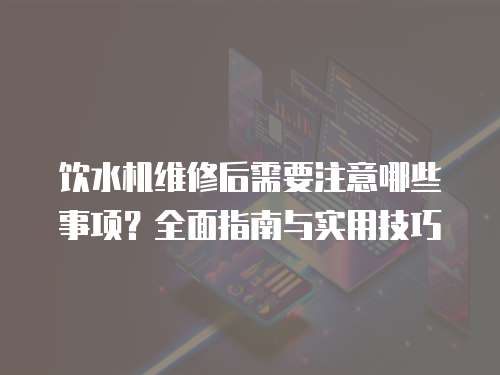 飲水機維修后需要注意哪些事項？全面指南與實用技巧