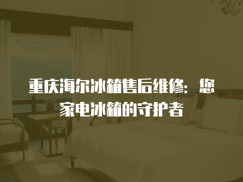 重慶海爾冰箱售后維修：您家電冰箱的守護者