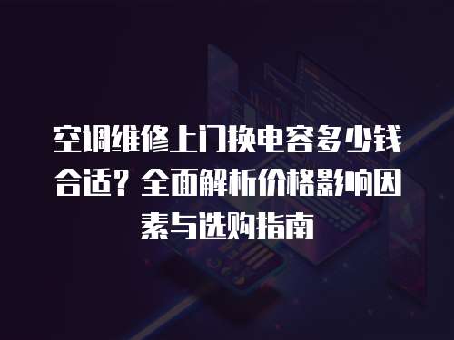 空調(diào)維修上門換電容多少錢合適？全面解析價(jià)格影響因素與選購指南
