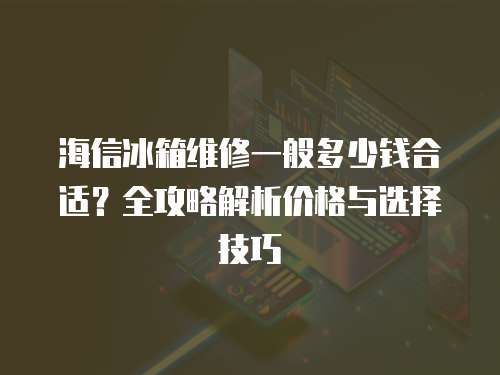 海信冰箱維修一般多少錢合適？全攻略解析價格與選擇技巧