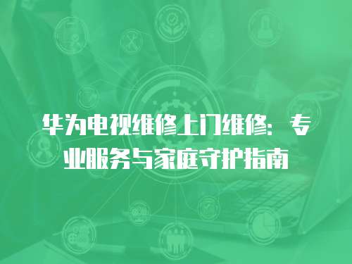 華為電視維修上門(mén)維修：專(zhuān)業(yè)服務(wù)與家庭守護(hù)指南