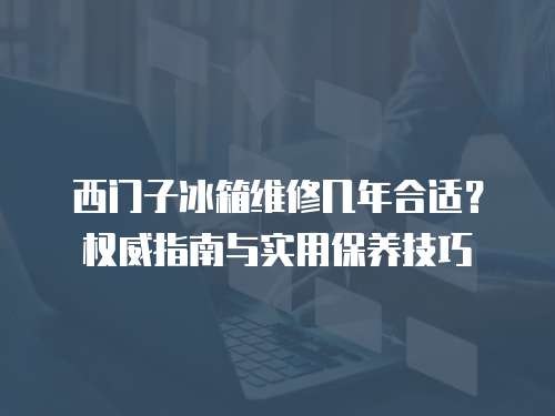 西門子冰箱維修幾年合適？權威指南與實用保養技巧