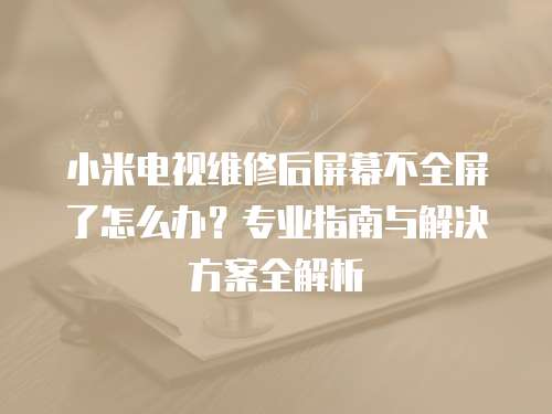 小米電視維修后屏幕不全屏了怎么辦？專業指南與解決方案全解析