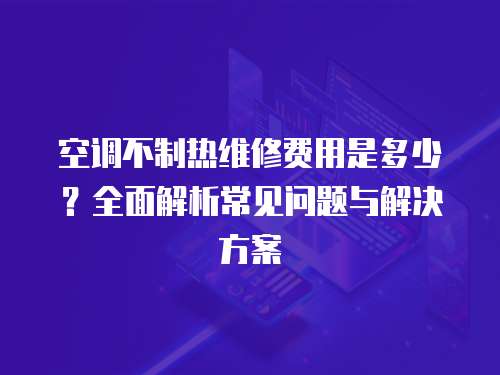 空調不制熱維修費用是多少？全面解析常見問題與解決方案