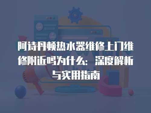 阿詩(shī)丹頓熱水器維修上門維修附近嗎為什么：深度解析與實(shí)用指南