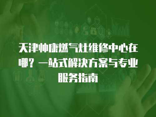 天津帥康燃氣灶維修中心在哪？一站式解決方案與專業服務指南