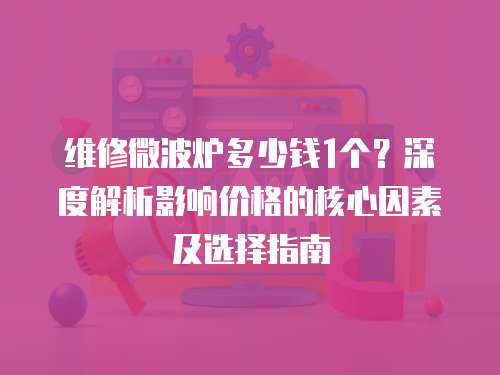 維修微波爐多少錢1個？深度解析影響價格的核心因素及選擇指南