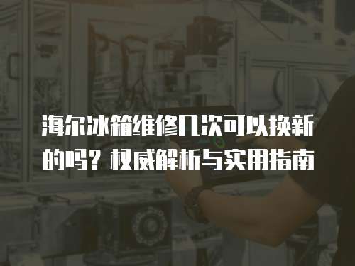 海爾冰箱維修幾次可以換新的嗎？權(quán)威解析與實(shí)用指南