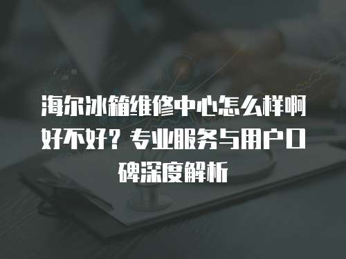 海爾冰箱維修中心怎么樣啊好不好？專業(yè)服務(wù)與用戶口碑深度解析