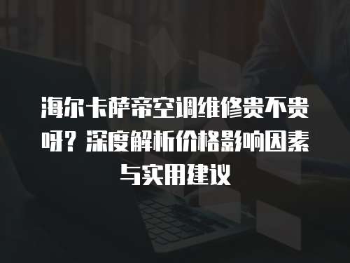 海爾卡薩帝空調(diào)維修貴不貴呀？深度解析價(jià)格影響因素與實(shí)用建議