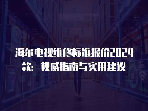 海爾電視維修標(biāo)準(zhǔn)報(bào)價(jià)2024款：權(quán)威指南與實(shí)用建議