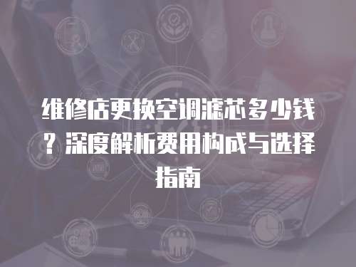 維修店更換空調(diào)濾芯多少錢？深度解析費(fèi)用構(gòu)成與選擇指南