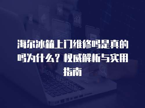 海爾冰箱上門維修嗎是真的嗎為什么？權威解析與實用指南